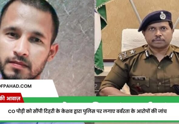 CO पौड़ी को सौंपी टिहरी के केशव द्वारा पुलिस पर लगाए बर्बरता के आरोपों की जांच